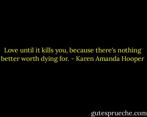 Love until it kills you, because there's nothing better worth dying for. - Karen Amanda Hooper
