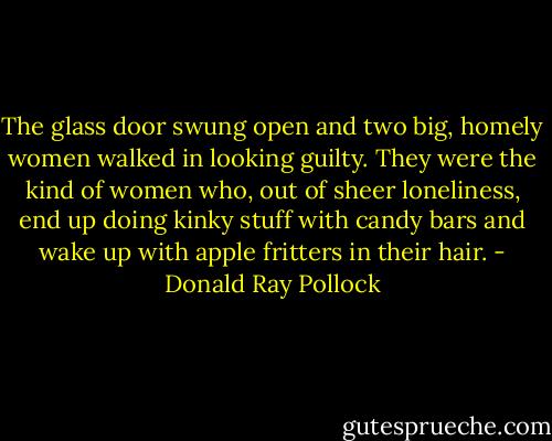 The glass door swung open and two big, homely women walked in looking guilty. They were the kind of women who, out of sheer loneliness, end up doing kinky stuff with candy bars and wake up with apple fritters in their hair. - Donald Ray Pollock