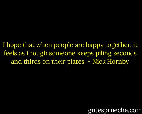 I hope that when people are happy together, it feels as though someone keeps piling seconds and thirds on their plates. - Nick Hornby