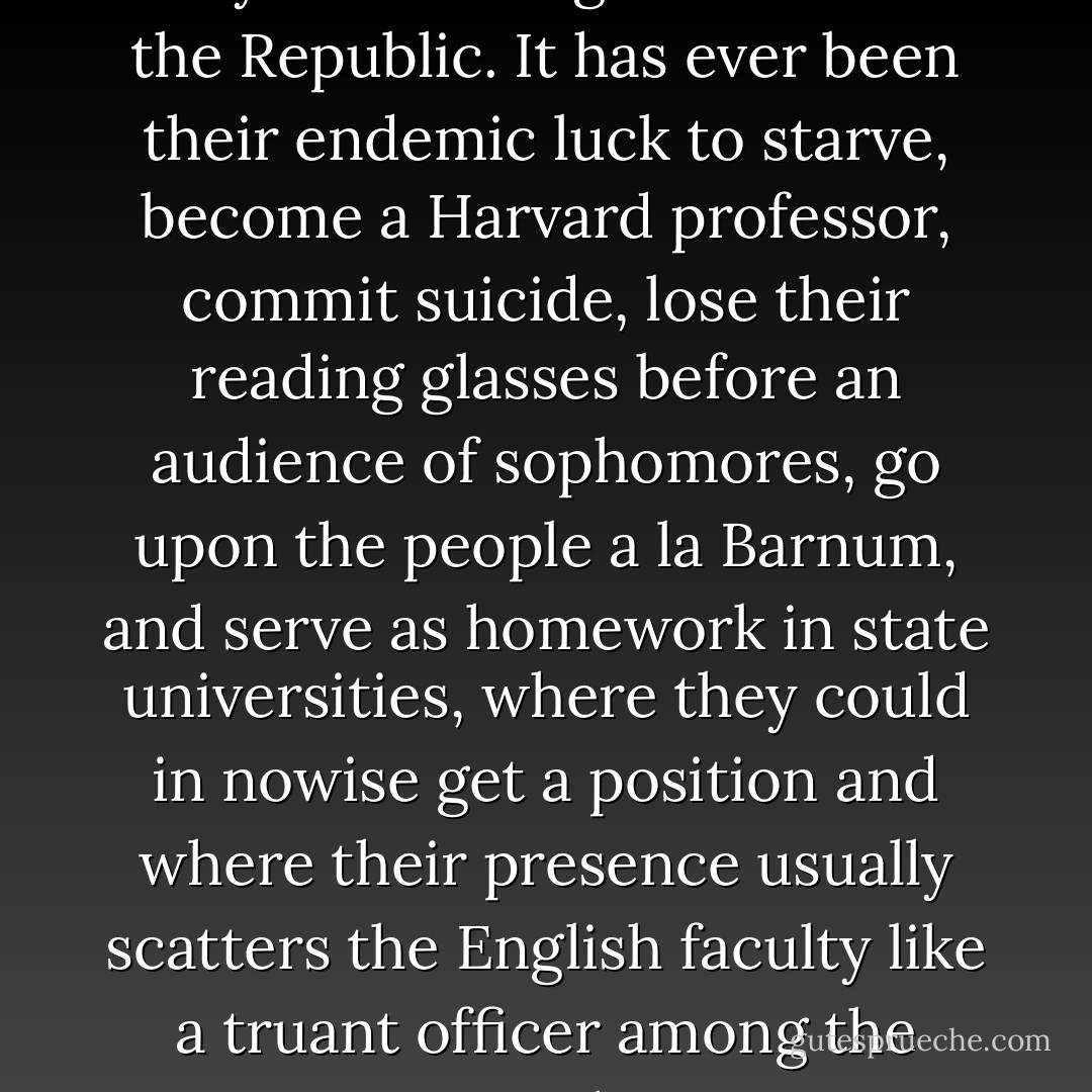 The poet and poetess have always had a rough time of it in the Republic. It has ever been their endemic luck to starve, become a Harvard professor, commit suicide, lose their reading glasses before an audience of sophomores, go upon the people a la Barnum, and serve as homework in state universities, where they could in nowise get a position and where their presence usually scatters the English faculty like a truant officer among the Amish. - Guy Davenport