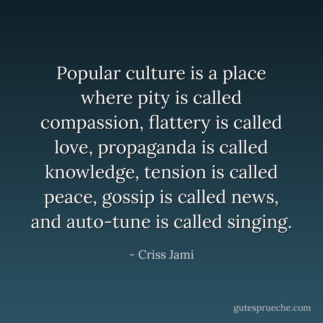 Popular culture is a place where pity is called compassion, flattery is called love, propaganda is called knowledge, tension is called peace, gossip is called news, and auto-tune is called singing. - Criss Jami