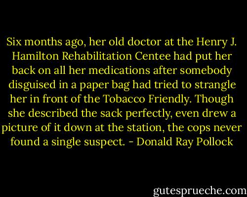 Six months ago, her old doctor at the Henry J. Hamilton Rehabilitation Centee had put her back on all her medications after somebody disguised in a paper bag had tried to strangle her in front of the Tobacco Friendly. Though she described the sack perfectly, even drew a picture of it down at the station, the cops never found a single suspect. - Donald Ray Pollock