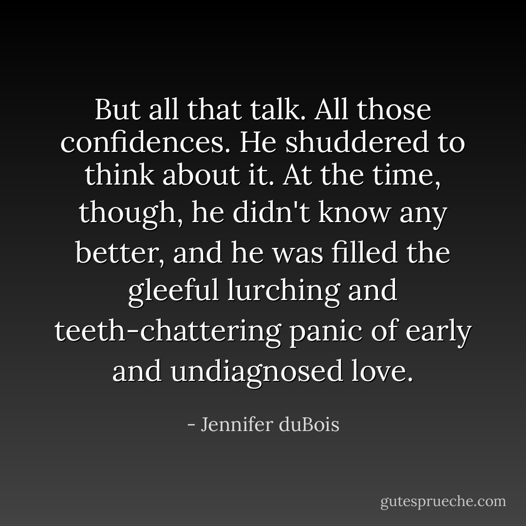 But all that talk. All those confidences. He shuddered to think about it. At the time, though, he didn't know any better, and he was filled the gleeful lurching and teeth-chattering panic of early and undiagnosed love. - Jennifer duBois