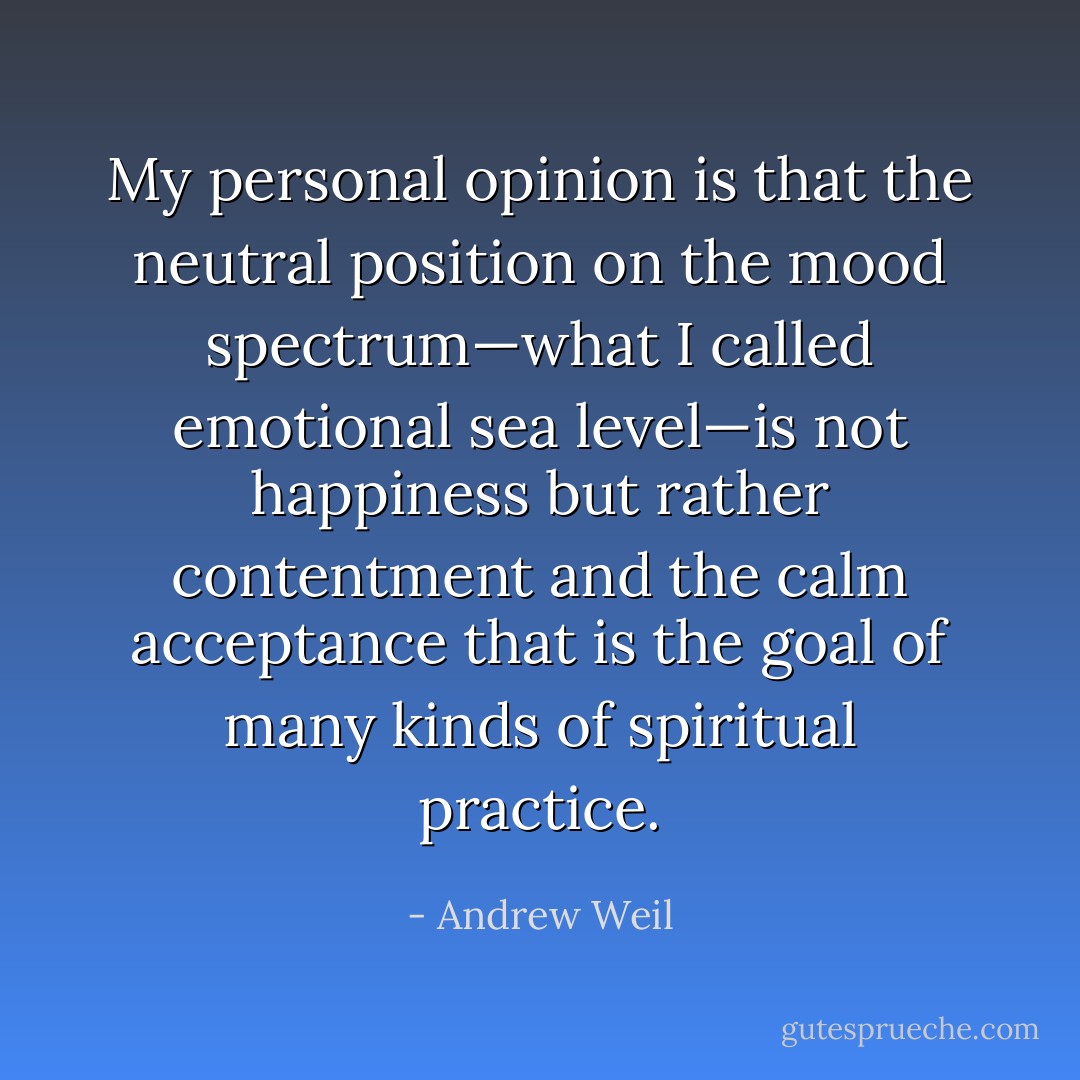 My personal opinion is that the neutral position on the mood spectrum—what I called emotional sea level—is not<br />happiness but rather contentment and the calm acceptance that is the goal of many kinds of spiritual practice. - Andrew Weil