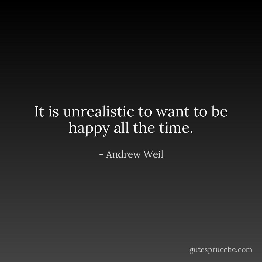 It is unrealistic to want to be happy all the time. - Andrew Weil