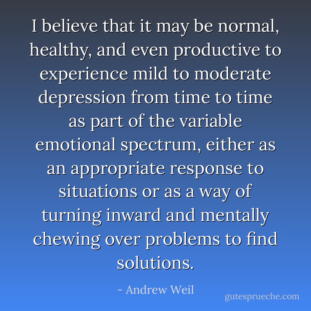 I believe that it may be normal, healthy, and even productive to experience mild to moderate depression from time to time as part of the variable emotional spectrum, either as an appropriate response to situations or as a way of turning inward and mentally chewing over problems to find solutions. - Andrew Weil