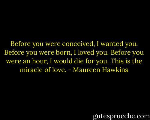 Before you were conceived, I wanted you. Before you were born, I loved you. Before you were an hour, I would die for you. This is the miracle of love. - Maureen Hawkins
