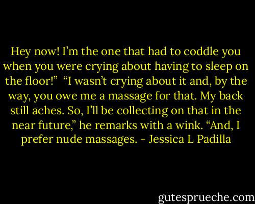 Hey now! I’m the one that had to coddle you when you were crying about having to sleep on the floor!”<br /><br />“I wasn’t crying about it and, by the way, you owe me a massage for that. My back still aches. So, I’ll be collecting on that in the near future,” he remarks with a wink. “And, I prefer nude massages. - Jessica L Padilla