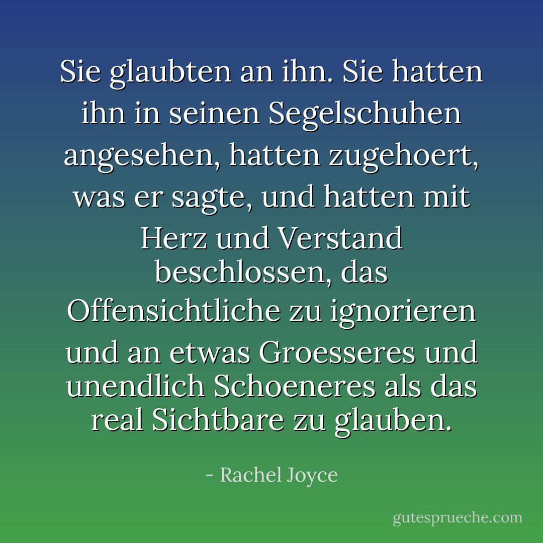 Sie glaubten an ihn. Sie hatten ihn in seinen Segelschuhen angesehen, hatten zugehoert, was er sagte, und hatten mit Herz und Verstand beschlossen, das Offensichtliche zu ignorieren und an etwas Groesseres und unendlich Schoeneres als das real Sichtbare zu glauben. - Rachel Joyce