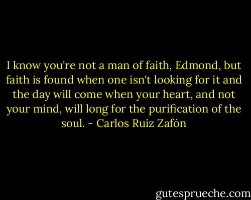 I know you're not a man of faith, Edmond, but faith is found when one isn't looking for it and the day will come when your heart, and not your mind, will long for the purification of the soul. - Carlos Ruiz Zafón