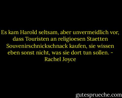 Es kam Harold seltsam, aber unvermeidlich vor, dass Touristen an religioesen Staetten Souvenirschnickschnack kaufen, sie wissen eben sonst nicht, was sie dort tun sollen. - Rachel Joyce