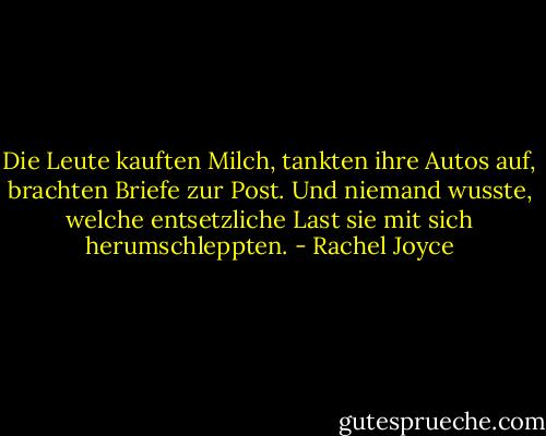 Die Leute kauften Milch, tankten ihre Autos auf, brachten Briefe zur Post. Und niemand wusste, welche entsetzliche Last sie mit sich herumschleppten. - Rachel Joyce