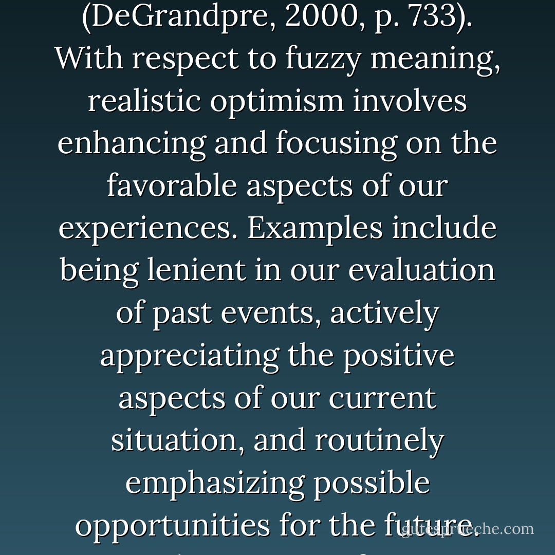 If we define optimism broadly as the tendency to maintain a positive outlook, then realistic optimism is the tendency to maintain a positive outlook within the constraints of the available "measurable phenomena situated in the physical and social world" (DeGrandpre, 2000, p. 733). With respect to fuzzy meaning, realistic optimism involves enhancing and focusing on the favorable aspects of our experiences. Examples include being lenient in our evaluation of past events, actively appreciating the positive aspects of our current situation, and routinely emphasizing possible opportunities for the future. With respect to fuzzy knowledge, realistic optimism involves hoping, aspiring, and searching for positive experiences while acknowledging what we do not know and accepting what we cannot know. - Sandra L. Schneider