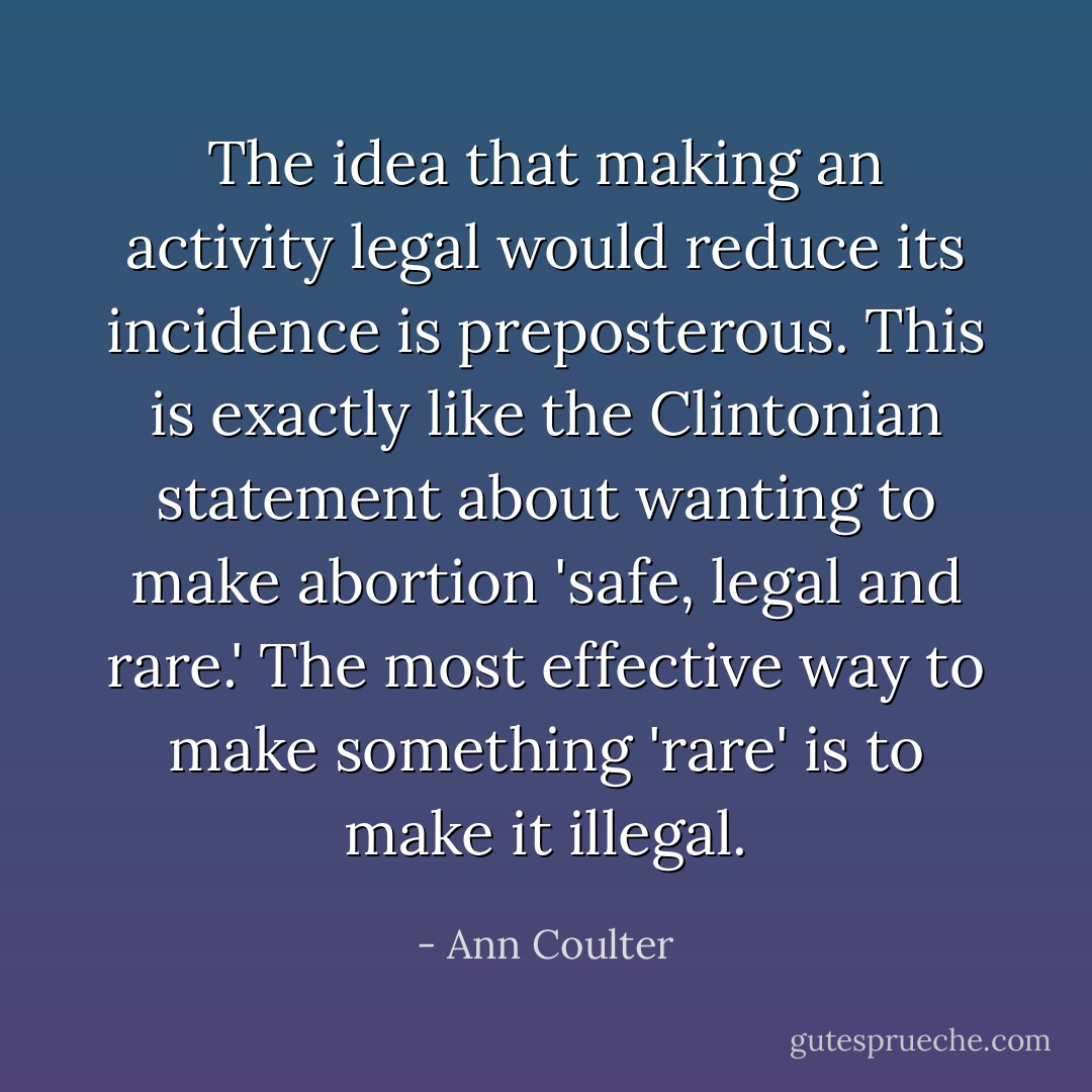 The idea that making an activity legal would reduce its incidence is preposterous. This is exactly like the Clintonian statement about wanting to make abortion 'safe, legal and rare.' The most effective way to make something 'rare' is to make it illegal. - Ann Coulter