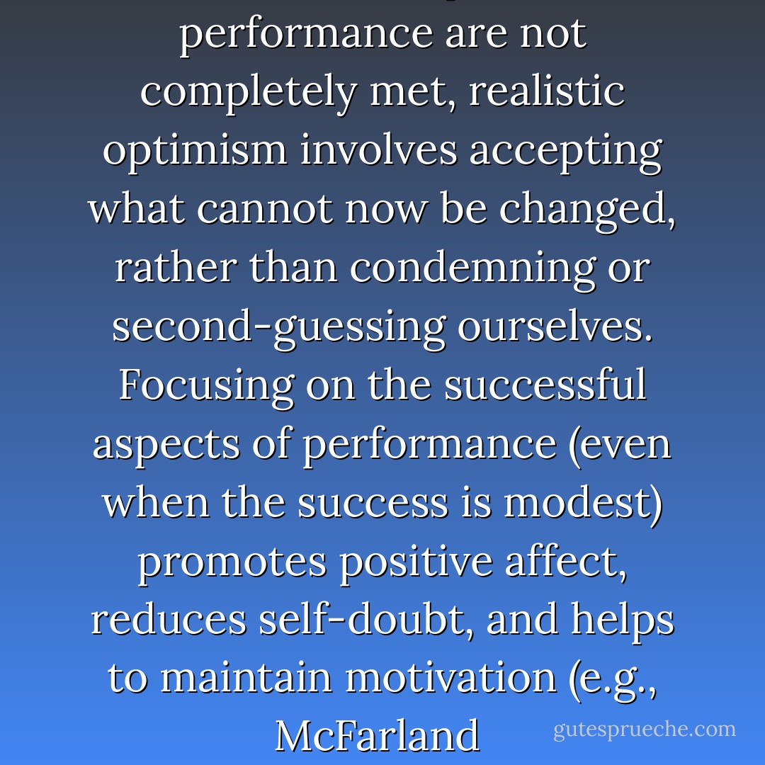 When our hopes for performance are not completely met, realistic optimism involves accepting what cannot now be changed, rather than condemning or second-guessing ourselves. Focusing on the successful aspects of performance (even when the success is modest) promotes positive affect, reduces self-doubt, and helps to maintain motivation (e.g., McFarland  - Sandra L. Schneider