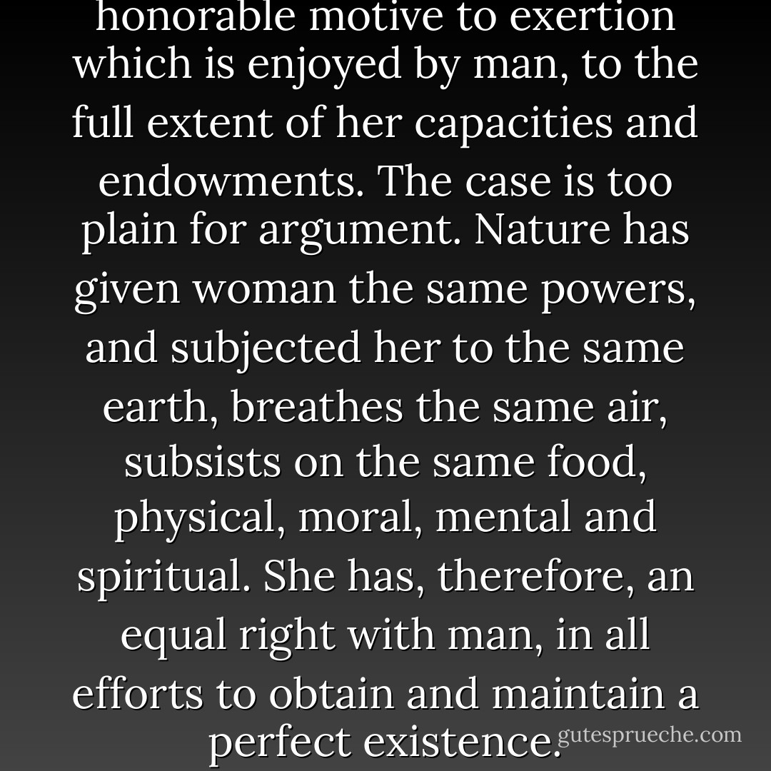 a woman should have every honorable motive to exertion which is enjoyed by man, to the full extent of her capacities and endowments. The case is too plain for argument. Nature has given woman the same powers, and subjected her to the same earth, breathes the same air, subsists on the same food, physical, moral, mental and spiritual. She has, therefore, an equal right with man, in all efforts to obtain and maintain a perfect existence. - Frederick Douglass