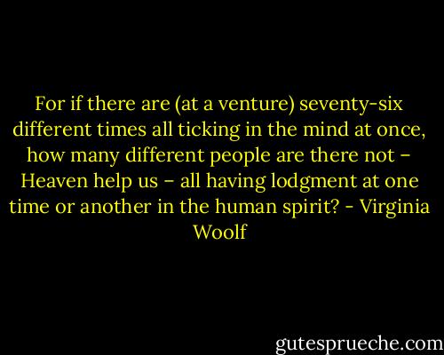 For if there are (at a venture) seventy-six different times all ticking in the mind at once, how many different people are there not – Heaven help us – all having lodgment at one time or another in the human spirit? - Virginia Woolf