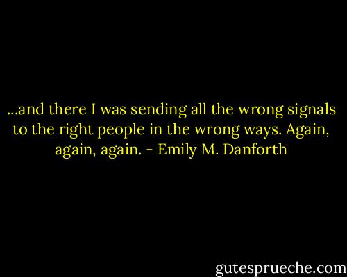 ...and there I was sending all the wrong signals to the right people in the wrong ways. Again, again, again. - Emily M. Danforth