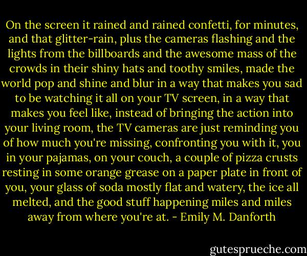 On the screen it rained and rained confetti, for minutes, and that glitter-rain, plus the cameras flashing and the lights from the billboards and the awesome mass of the crowds in their shiny hats and toothy smiles, made the world pop and shine and blur in a way that makes you sad to be watching it all on your TV screen, in a way that makes you feel like, instead of bringing the action into your living room, the TV cameras are just reminding you of how much you're missing, confronting you with it, you in your pajamas, on your couch, a couple of pizza crusts resting in some orange grease on a paper plate in front of you, your glass of soda mostly flat and watery, the ice all melted, and the good stuff happening miles and miles away from where you're at. - Emily M. Danforth
