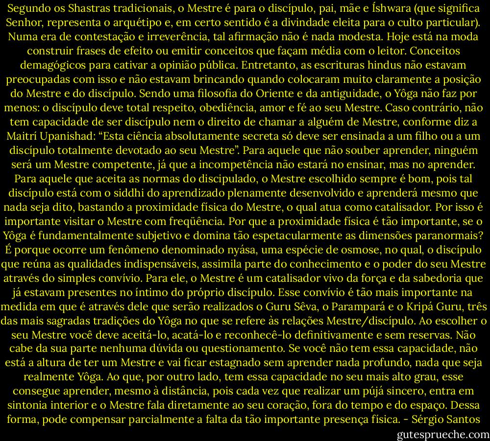 Segundo os Shastras tradicionais, o Mestre é para o discípulo, pai, mãe e Íshwara (que significa Senhor, representa o arquétipo e, em certo sentido é a divindade eleita para o culto particular). Numa era de contestação e irreverência, tal afirmação não é nada modesta. Hoje está na moda construir frases de efeito ou emitir conceitos que façam média com o leitor. Conceitos demagógicos para cativar a opinião pública. Entretanto, as escrituras hindus não estavam preocupadas com isso e não estavam brincando quando colocaram muito claramente a posição do Mestre e do discípulo.<br />Sendo uma filosofia do Oriente e da antiguidade, o Yôga não faz por menos: o discípulo deve total respeito, obediência, amor e fé ao seu Mestre. Caso contrário, não tem capacidade de ser discípulo nem o direito de chamar a alguém de Mestre, conforme diz a Maitrí Upanishad: “Esta ciência absolutamente secreta só deve ser ensinada a um filho ou a um discípulo totalmente devotado ao seu Mestre”.<br />Para aquele que não souber aprender, ninguém será um Mestre competente, já que a incompetência não estará no ensinar, mas no aprender. Para aquele que aceita as normas do discipulado, o Mestre escolhido sempre é bom, pois tal discípulo está com o siddhi do aprendizado plenamente desenvolvido e aprenderá mesmo que nada seja dito, bastando a proximidade física do Mestre, o qual atua como catalisador. Por isso é importante visitar o Mestre com freqüência.<br />Por que a proximidade física é tão importante, se o Yôga é fundamentalmente subjetivo e domina tão espetacularmente as dimensões paranormais? É porque ocorre um fenômeno denominado nyása, uma espécie de osmose, no qual, o discípulo que reúna as qualidades indispensáveis, assimila parte do conhecimento e o poder do seu Mestre através do simples convívio. Para ele, o Mestre é um catalisador vivo da força e da sabedoria que já estavam presentes no íntimo do próprio discípulo. Esse convívio é tão mais importante na medida em que é através dele que serão realizados o Guru Sêva, o Parampará e o Kripá Guru, três das mais sagradas tradições do Yôga no que se refere às relações Mestre/discípulo.<br />Ao escolher o seu Mestre você deve aceitá-lo, acatá-lo e reconhecê-lo definitivamente e sem reservas. Não cabe da sua parte nenhuma dúvida ou questionamento. Se você não tem essa capacidade, não está a altura de ter um Mestre e vai ficar estagnado sem aprender nada profundo, nada que seja realmente Yôga. Ao que, por outro lado, tem essa capacidade no seu mais alto grau, esse consegue aprender, mesmo à distância, pois cada vez que realizar um pújá sincero, entra em sintonia interior e o Mestre fala diretamente ao seu coração, fora do tempo e do espaço. Dessa forma, pode compensar parcialmente a falta da tão importante presença física. - Sérgio Santos