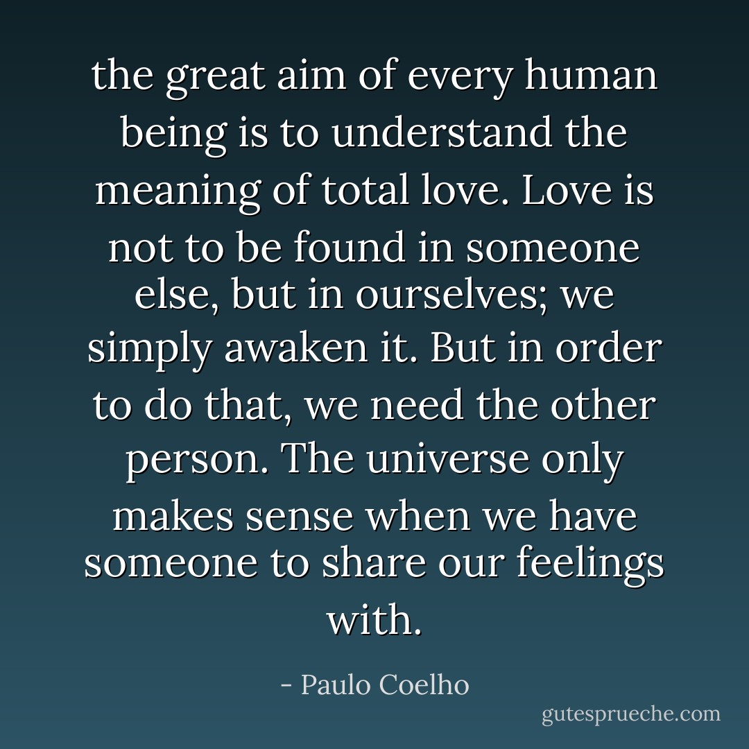 the great aim of every human being is to understand the meaning of total love. Love is not to be found in someone else, but in ourselves; we simply awaken it. But in order to do that, we need the other person. The universe only makes sense when we have someone to share our feelings with. - Paulo Coelho