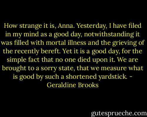 How strange it is, Anna. Yesterday, I have filed in my mind as a good day, notwithstanding it was filled with mortal illness and the grieving of the recently bereft. Yet it is a good day, for the simple fact that no one died upon it. We are brought to a sorry state, that we measure what is good by such a shortened yardstick. - Geraldine Brooks