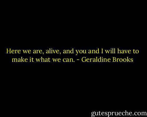Here we are, alive, and you and I will have to make it what we can. - Geraldine Brooks