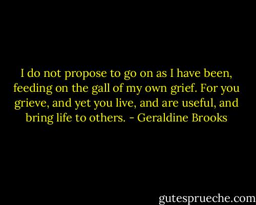 I do not propose to go on as I have been, feeding on the gall of my own grief. For you grieve, and yet you live, and are useful, and bring life to others. - Geraldine Brooks