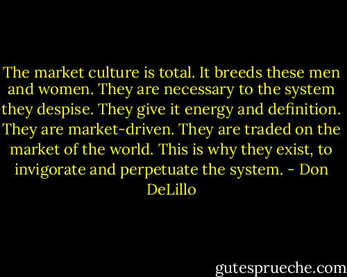 The market culture is total. It breeds these men and women. They are necessary to the system they despise. They give it energy and definition. They are market-driven. They are traded on the market of the world. This is why they exist, to invigorate and perpetuate the system. - Don DeLillo