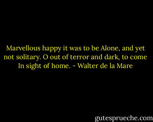 Marvellous happy it was to be<br />Alone, and yet not solitary.<br />O out of terror and dark, to come<br />In sight of home. - Walter de la Mare