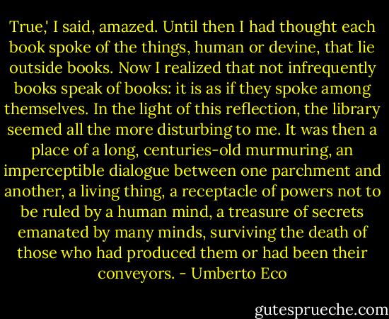 True,' I said, amazed. Until then I had thought each book spoke of the things, human or devine, that lie outside books. Now I realized that not infrequently books speak of books: it is as if they spoke among themselves. In the light of this reflection, the library seemed all the more disturbing to me. It was then a place of a long, centuries-old murmuring, an imperceptible dialogue between one parchment and another, a living thing, a receptacle of powers not to be ruled by a human mind, a treasure of secrets emanated by many minds, surviving the death of those who had produced them or had been their conveyors. - Umberto Eco