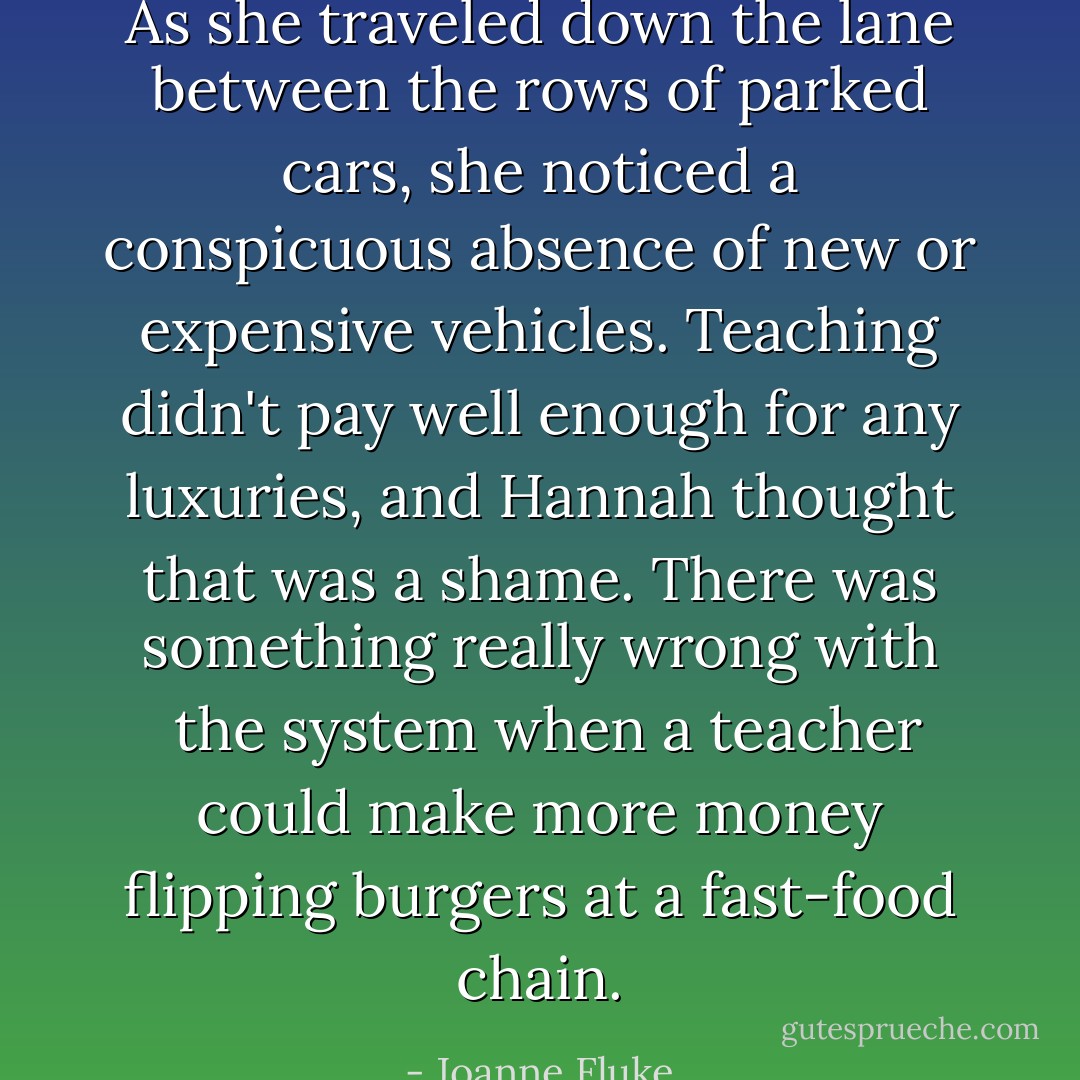As she traveled down the lane between the rows of parked cars, she noticed a conspicuous absence of new or expensive vehicles. Teaching didn't pay well enough for any luxuries, and Hannah thought that was a shame. There was something really wrong with  the system when a teacher could make more money flipping burgers at a fast-food chain. - Joanne Fluke