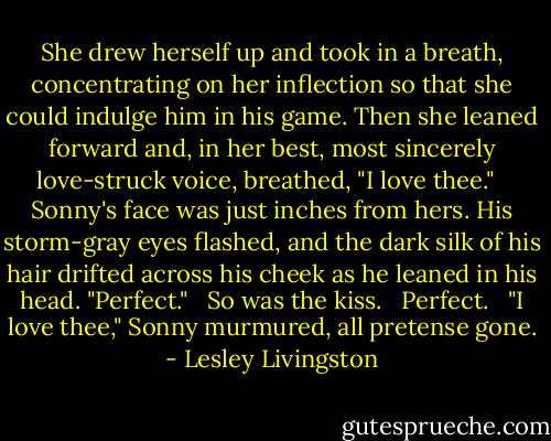 She drew herself up and took in a breath, concentrating on her inflection so that she could indulge him in his game. Then she leaned forward and, in her best, most sincerely love-struck voice, breathed, "I love thee." <br /><br />Sonny's face was just inches from hers. His storm-gray eyes flashed, and the dark silk of his hair drifted across his cheek as he leaned in his head. "Perfect." <br /><br />So was the kiss. <br /><br />Perfect. <br /><br />"I love thee," Sonny murmured, all pretense gone. - Lesley Livingston