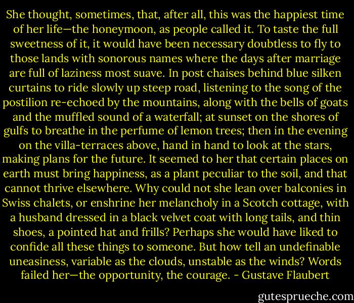 She thought, sometimes, that, after all, this was the happiest time of her life—the honeymoon, as people called it. To taste the full sweetness of it, it would have been necessary doubtless to fly to those lands with sonorous names where the days after marriage are full of laziness most suave. In post chaises behind blue silken curtains to ride slowly up steep road, listening to the song of the postilion re-echoed by the mountains, along with the bells of goats and the muffled sound of a waterfall; at sunset on the shores of gulfs to breathe in the perfume of lemon trees; then in the evening on the villa-terraces above, hand in hand to look at the stars, making plans for the future. It seemed to her that certain places on earth must bring happiness, as a plant peculiar to the soil, and that cannot thrive elsewhere. Why could not she lean over balconies in Swiss chalets, or enshrine her melancholy in a Scotch cottage, with a husband dressed in a black velvet coat with long tails, and thin shoes, a pointed hat and frills? Perhaps she would have liked to confide all these things to someone. But how tell an undefinable uneasiness, variable as the clouds, unstable as the winds? Words failed her—the opportunity, the courage. - Gustave Flaubert