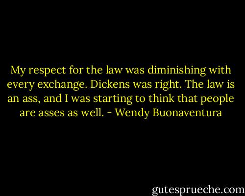 My respect for the law was diminishing with every exchange. Dickens was right. The law is an ass, and I was starting to think that people are asses as well. - Wendy Buonaventura