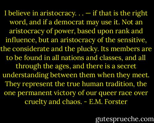 I believe in aristocracy. . . — if that is the right word, and if a democrat may use it. Not an aristocracy of power, based upon rank and influence, but an aristocracy of the sensitive, the considerate and the plucky. Its members are to be found in all nations and classes, and all through the ages, and there is a secret understanding between them when they meet. They represent the true human tradition, the one permanent victory of our queer race over cruelty and chaos. - E.M. Forster
