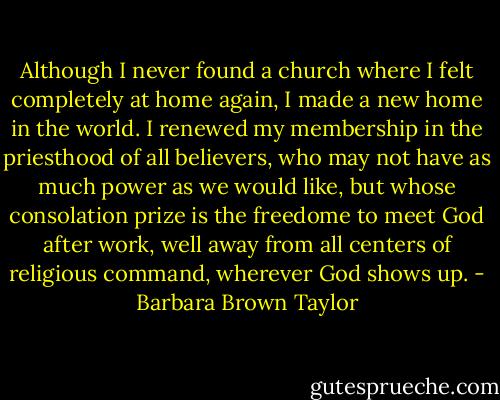 Although I never found a church where I felt completely at home again, I made a new home in the world. I renewed my membership in the priesthood of all believers, who may not have as much power as we would like, but whose consolation prize is the freedome to meet God after work, well away from all centers of religious command, wherever God shows up. - Barbara Brown Taylor