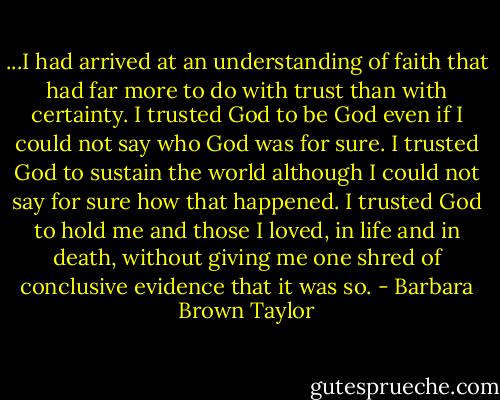 ...I had arrived at an understanding of faith that had far more to do with trust than with certainty. I trusted God to be God even if I could not say who God was for sure. I trusted God to sustain the world although I could not say for sure how that happened. I trusted God to hold me and those I loved, in life and in death, without giving me one shred of conclusive evidence that it was so. - Barbara Brown Taylor