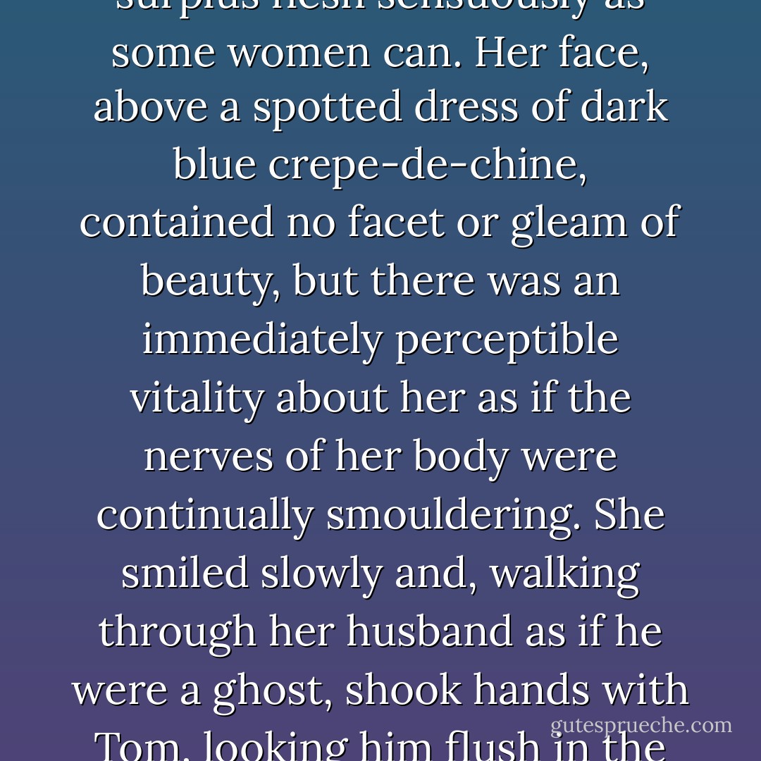 Then I heard footsteps on a stairs, and in a moment the thickish figure of a woman blocked out the light from the office door. She was in the middle thirties, and faintly stout, but she carried her surplus flesh sensuously as some women can. Her face, above a spotted dress of dark blue crepe-de-chine, contained no facet or gleam of beauty, but there was an immediately perceptible vitality about her as if the nerves of her body were continually smouldering. She smiled slowly and, walking through her husband as if he were a ghost, shook hands with Tom, looking him flush in the eye. Then she wet her lips, and without turning around spoke to her husband in a soft, coarse voice: “Get some chairs, why don‟t you, so somebody can sit down. - F. Scott Fitzgerald