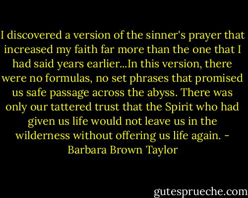 I discovered a version of the sinner's prayer that increased my faith far more than the one that I had said years earlier...In this version, there were no formulas, no set phrases that promised us safe passage across the abyss. There was only our tattered trust that the Spirit who had given us life would not leave us in the wilderness without offering us life again. - Barbara Brown Taylor
