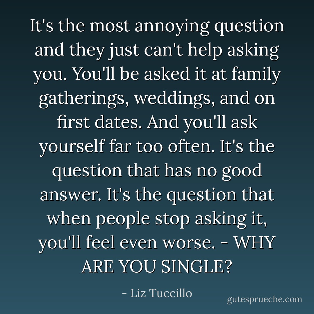 It's the most annoying question and they just can't help asking you. You'll be asked it at family gatherings, weddings, and on first dates. And you'll ask yourself far too often. It's the question that has no good answer. It's the question that when people stop asking it, you'll feel even worse. - WHY ARE YOU SINGLE? - Liz Tuccillo