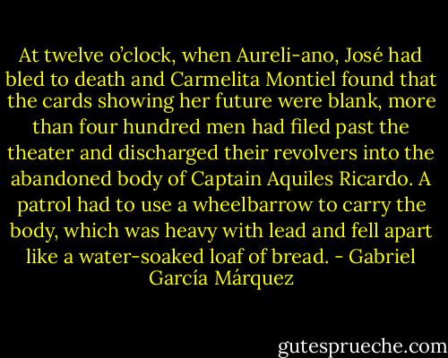 At twelve o’clock, when Aureli-ano, José had bled to death and Carmelita Montiel found that the cards showing her future were blank, more than four hundred men had filed past the theater and discharged their revolvers into the abandoned body of Captain Aquiles Ricardo. A patrol had to use a wheelbarrow to carry the body, which was heavy with lead and fell apart like a water-soaked loaf of bread. - Gabriel García Márquez