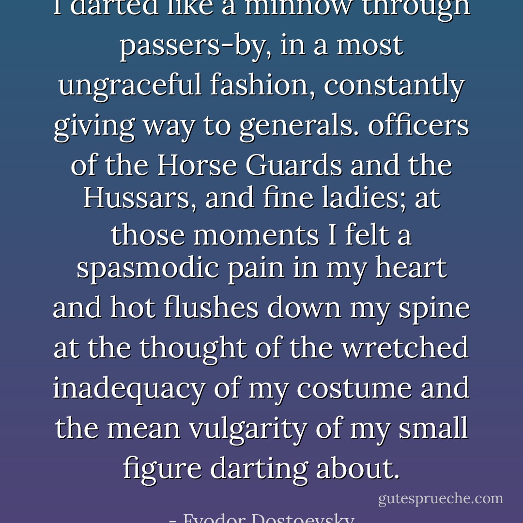 I darted like a minnow through passers-by, in a most ungraceful fashion, constantly giving way to generals. officers of the Horse Guards and the Hussars, and fine ladies; at those moments I felt a spasmodic pain in my heart and hot flushes down my spine at the thought of the wretched inadequacy of my costume and the mean vulgarity of my small figure darting about. - Fyodor Dostoevsky