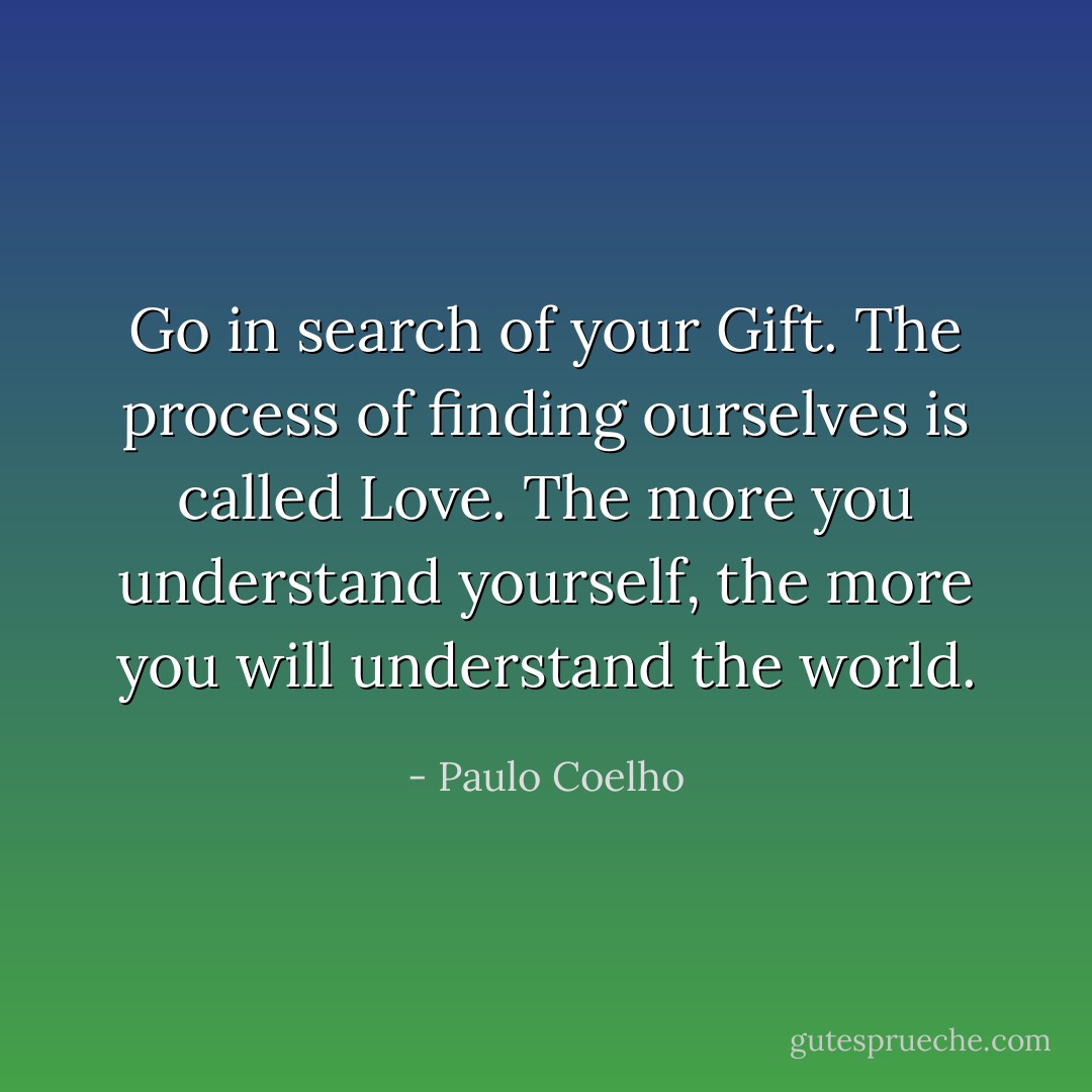 Go in search of your Gift. The process of finding ourselves is called Love. The more you understand yourself, the more you will understand the world. - Paulo Coelho