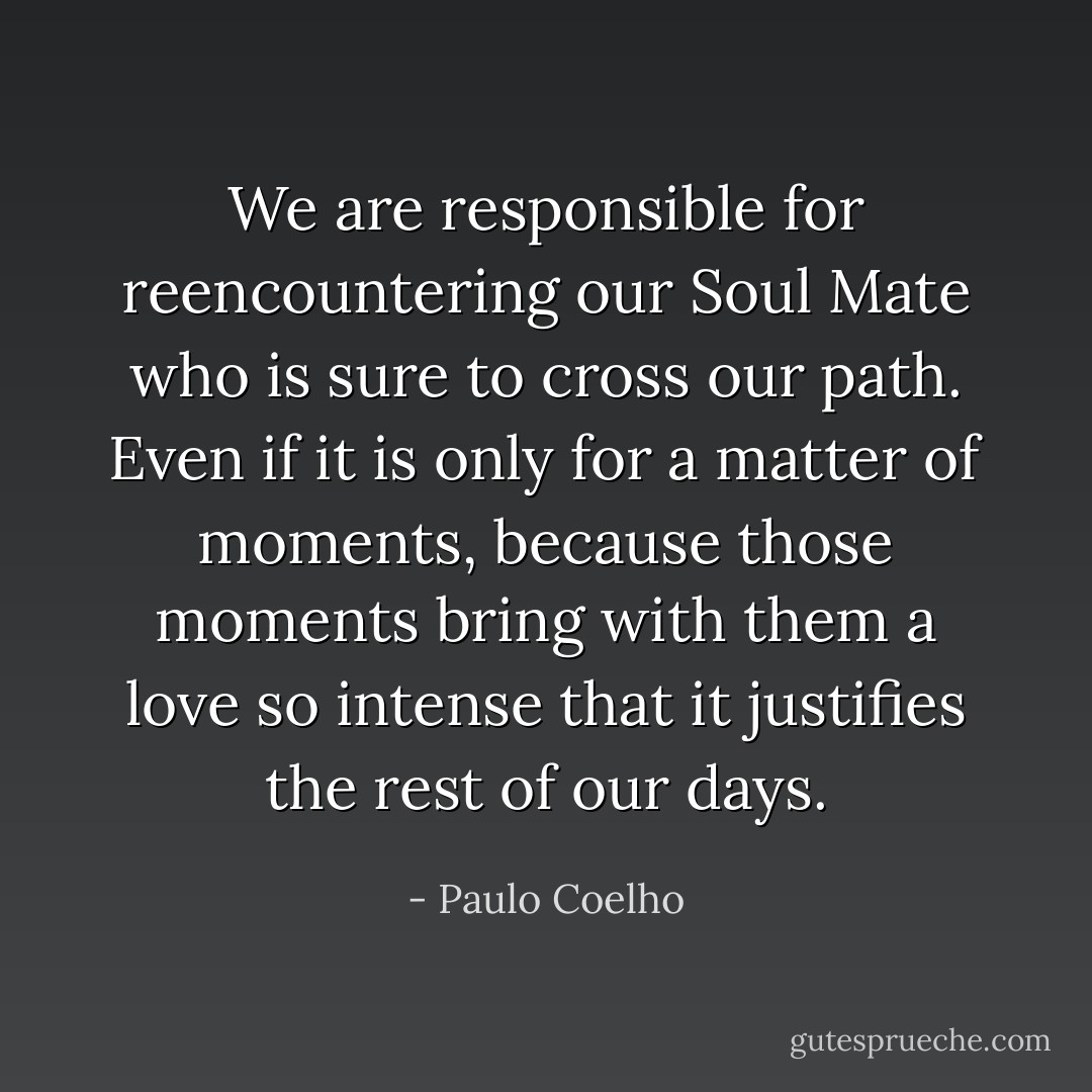 We are responsible for reencountering our Soul Mate who is sure to cross our path. Even if it is only for a matter of moments, because those moments bring with them a love so intense that it justifies the rest of our days. - Paulo Coelho