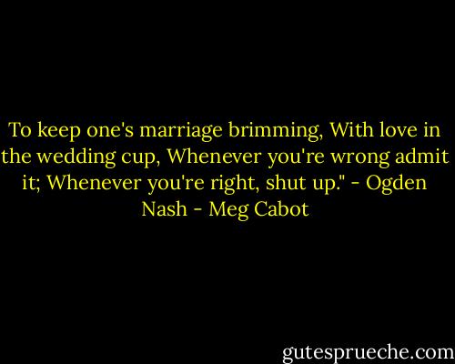 To keep one's marriage brimming,<br />With love in the wedding cup,<br />Whenever you're wrong admit it;<br />Whenever you're right, shut up." - Ogden Nash - Meg Cabot