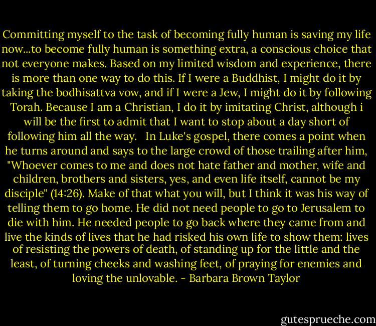 Committing myself to the task of becoming fully human is saving my life now...to become fully human is something extra, a conscious choice that not everyone makes. Based on my limited wisdom and experience, there is more than one way to do this. If I were a Buddhist, I might do it by taking the bodhisattva vow, and if I were a Jew, I might do it by following Torah. Because I am a Christian, I do it by imitating Christ, although i will be the first to admit that I want to stop about a day short of following him all the way. <br /><br />In Luke's gospel, there comes a point when he turns around and says to the large crowd of those trailing after him, "Whoever comes to me and does not hate father and mother, wife and children, brothers and sisters, yes, and even life itself, cannot be my disciple" (14:26). Make of that what you will, but I think it was his way of telling them to go home. He did not need people to go to Jerusalem to die with him. He needed people to go back where they came from and live the kinds of lives that he had risked his own life to show them: lives of resisting the powers of death, of standing up for the little and the least, of turning cheeks and washing feet, of praying for enemies and loving the unlovable. - Barbara Brown Taylor