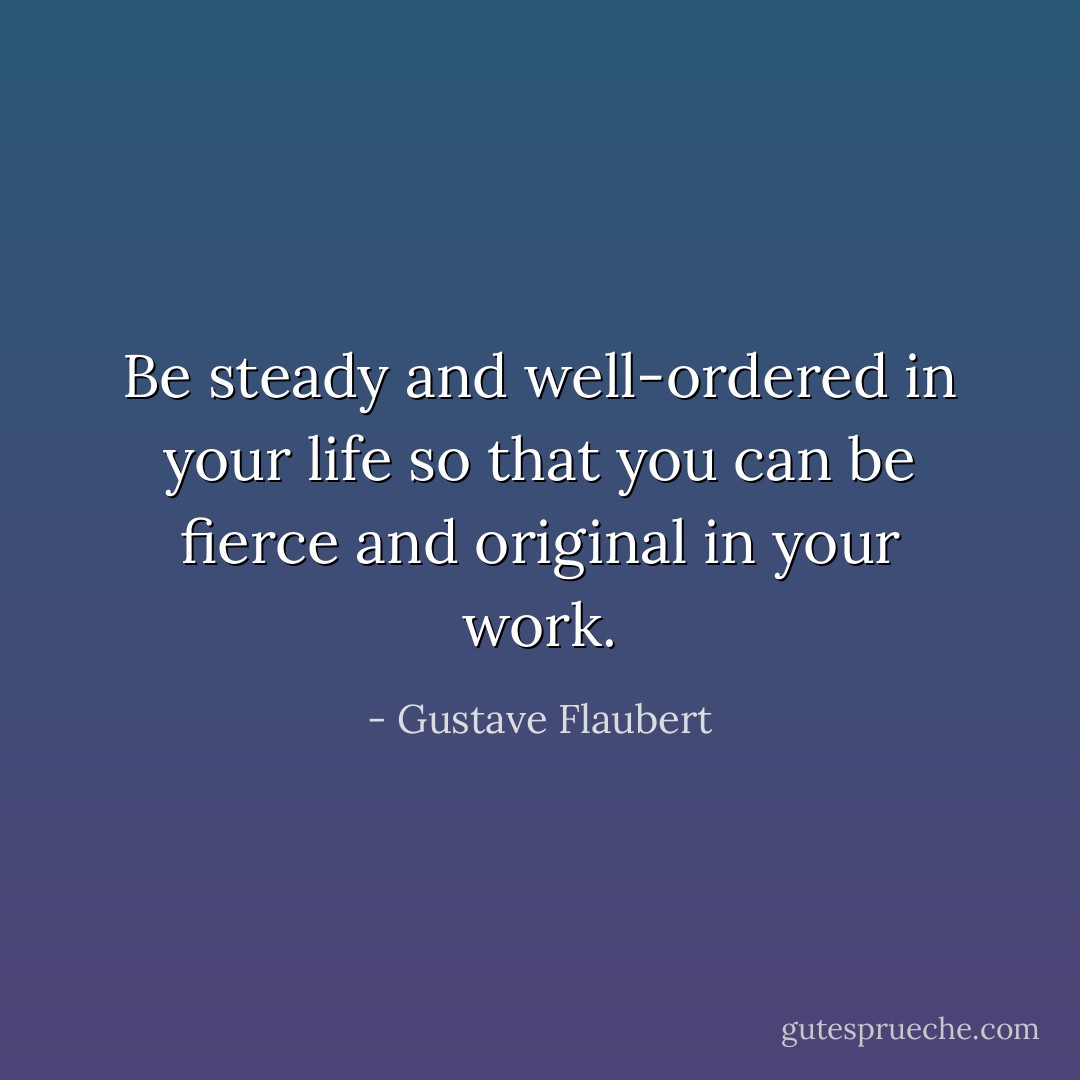 Be steady and well-ordered in your life so that you can be fierce and original in your work. - Gustave Flaubert