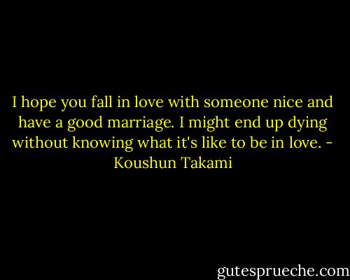 I hope you fall in love with someone nice and have a good marriage. I might end up dying without knowing what it's like to be in love. - Koushun Takami