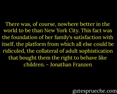 There was, of course, nowhere better in the world to be than New York City. This fact was the foundation of her family's satisfaction with itself, the platform from which all else could be ridiculed, the collateral of adult sophistication that bought them the right to behave like children. - Jonathan Franzen